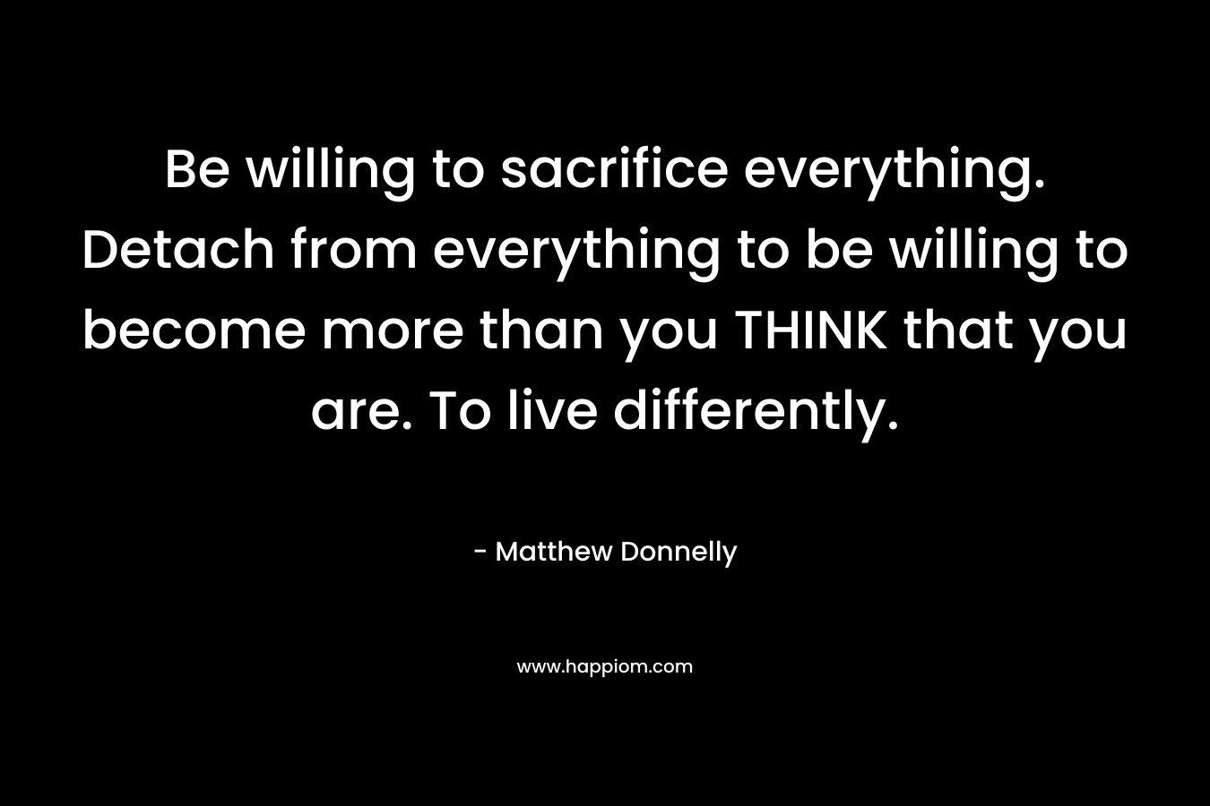 Be willing to sacrifice everything. Detach from everything to be willing to become more than you THINK that you are. To live differently. – Matthew Donnelly