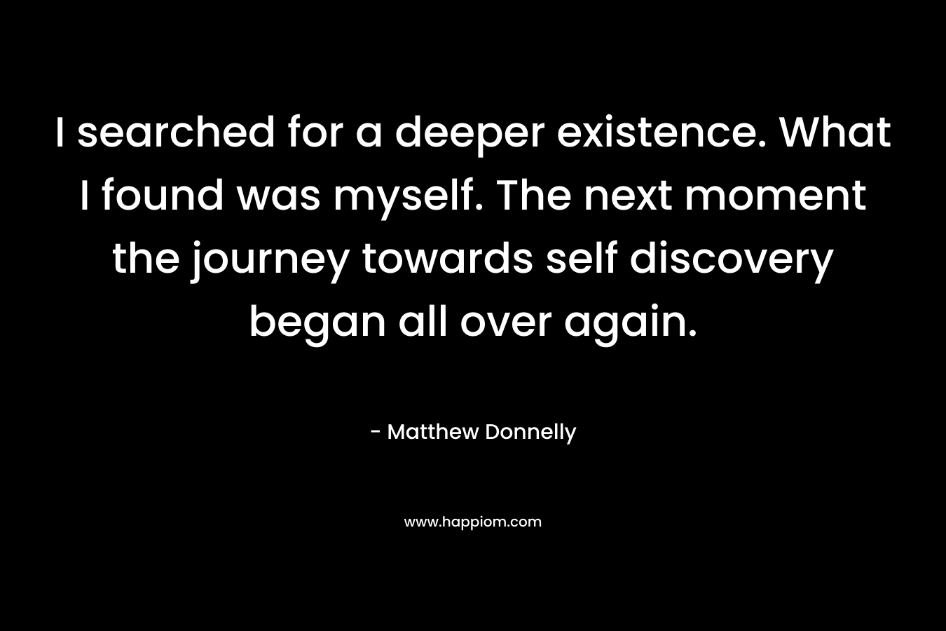I searched for a deeper existence. What I found was myself. The next moment the journey towards self discovery began all over again. – Matthew Donnelly