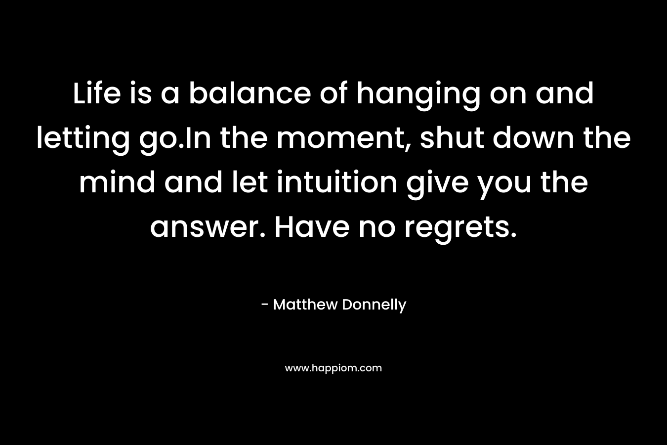 Life is a balance of hanging on and letting go.In the moment, shut down the mind and let intuition give you the answer. Have no regrets. – Matthew Donnelly