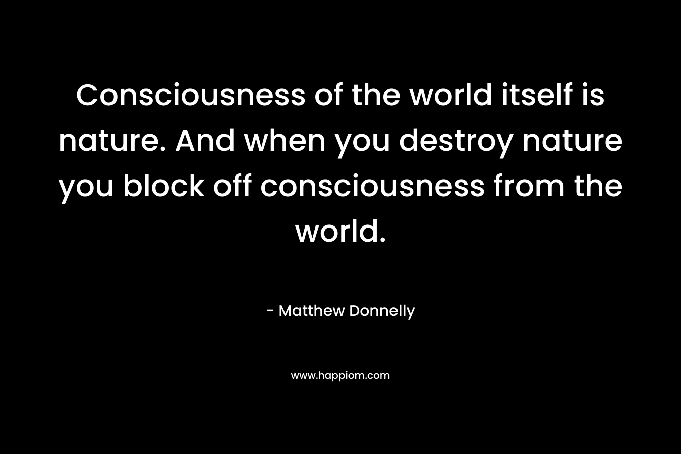 Consciousness of the world itself is nature. And when you destroy nature you block off consciousness from the world.