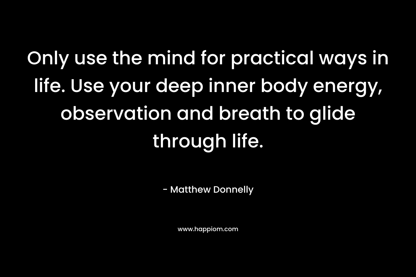 Only use the mind for practical ways in life. Use your deep inner body energy, observation and breath to glide through life. – Matthew Donnelly