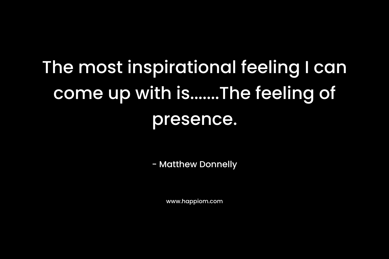 The most inspirational feeling I can come up with is…….The feeling of presence. – Matthew Donnelly