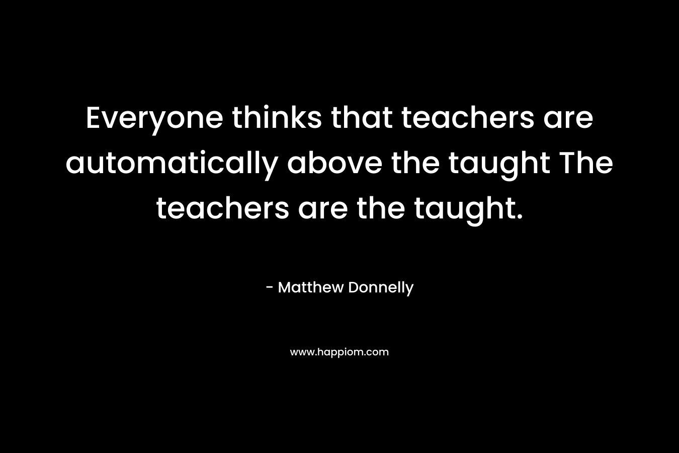 Everyone thinks that teachers are automatically above the taught The teachers are the taught.