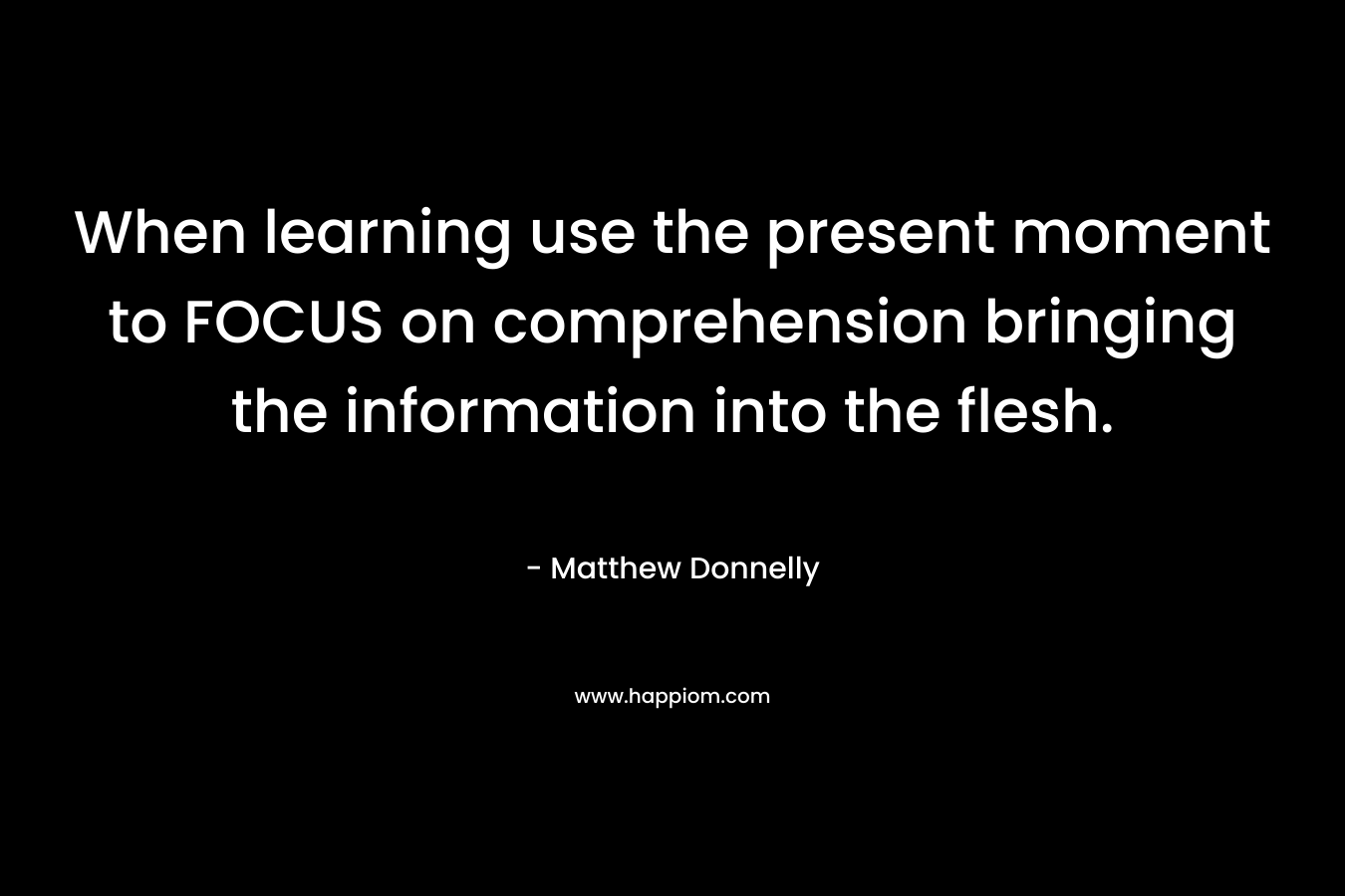 When learning use the present moment to FOCUS on comprehension bringing the information into the flesh. – Matthew Donnelly
