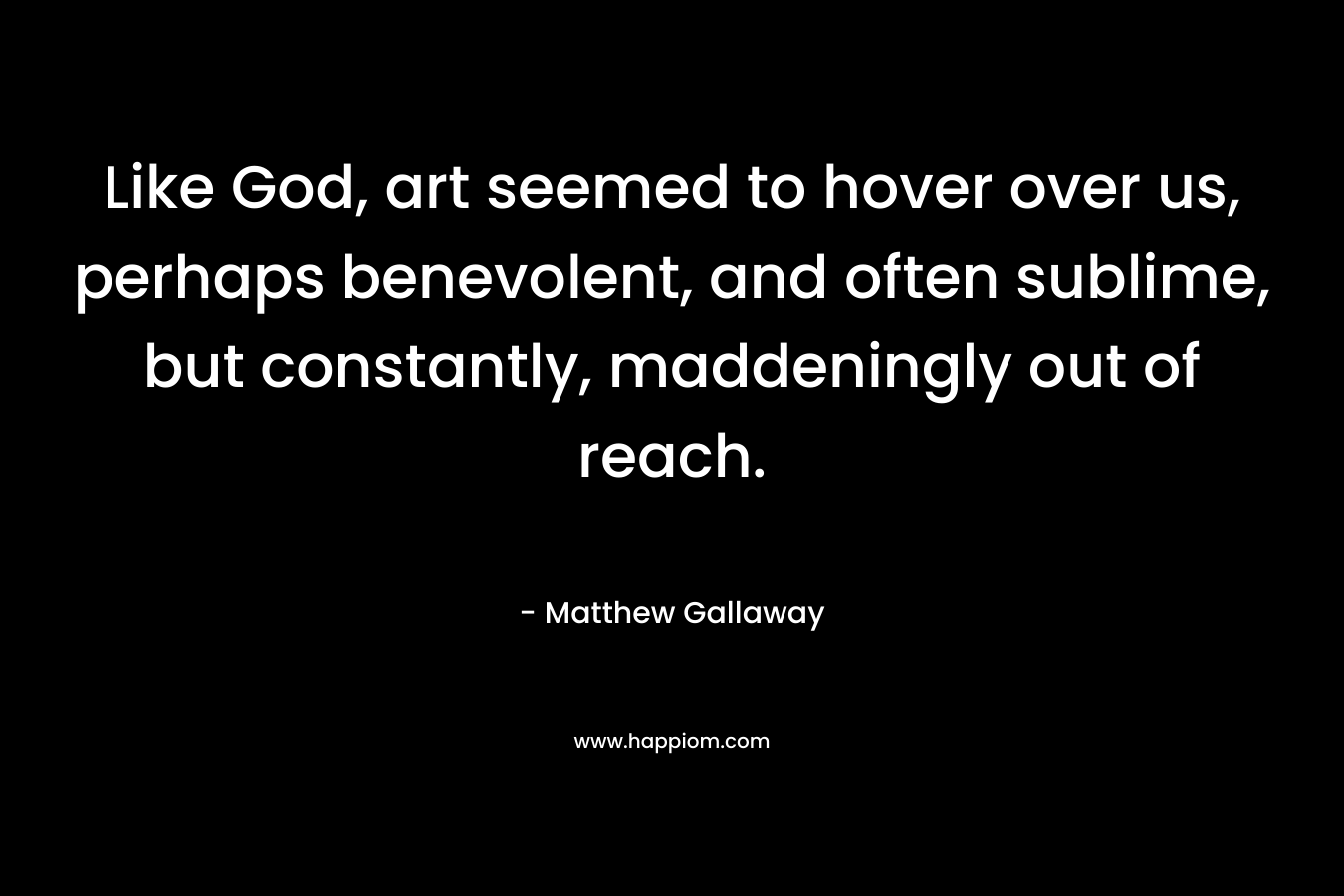 Like God, art seemed to hover over us, perhaps benevolent, and often sublime, but constantly, maddeningly out of reach. – Matthew Gallaway