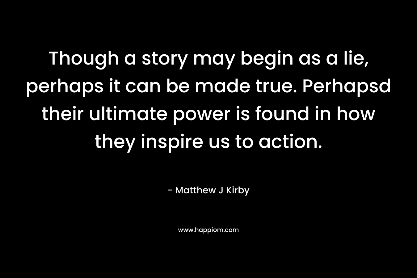 Though a story may begin as a lie, perhaps it can be made true. Perhapsd their ultimate power is found in how they inspire us to action. – Matthew J Kirby