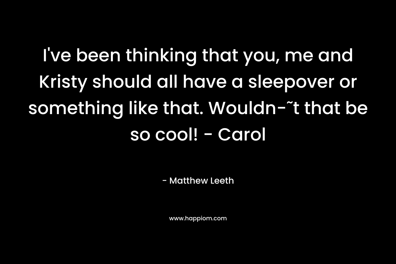 I’ve been thinking that you, me and Kristy should all have a sleepover or something like that. Wouldn-˜t that be so cool! – Carol – Matthew Leeth
