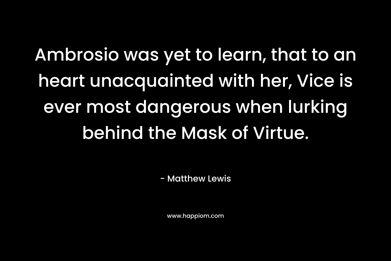 Ambrosio was yet to learn, that to an heart unacquainted with her, Vice is ever most dangerous when lurking behind the Mask of Virtue. – Matthew      Lewis