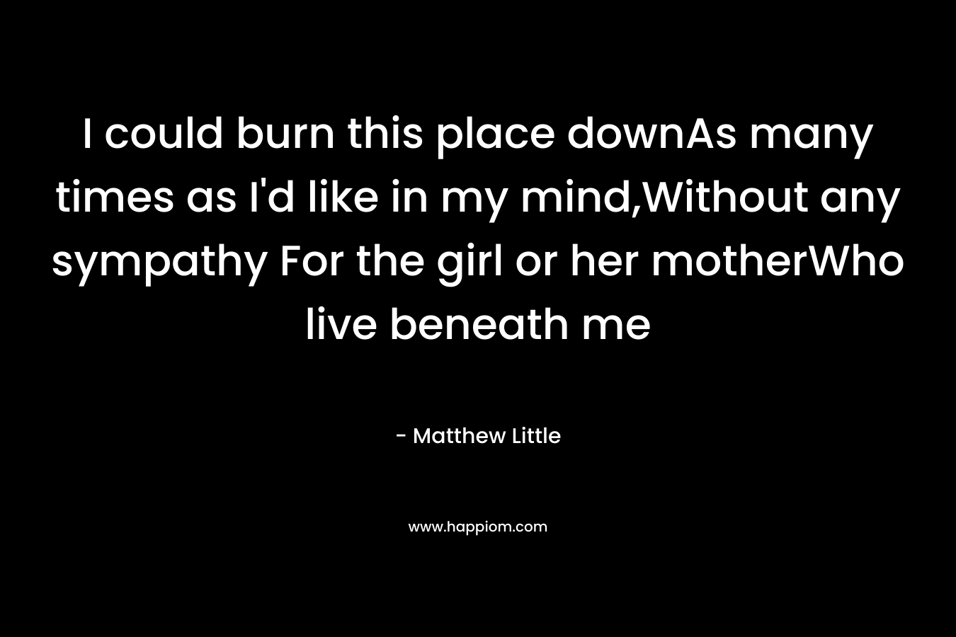 I could burn this place downAs many times as I'd like in my mind,Without any sympathy For the girl or her motherWho live beneath me