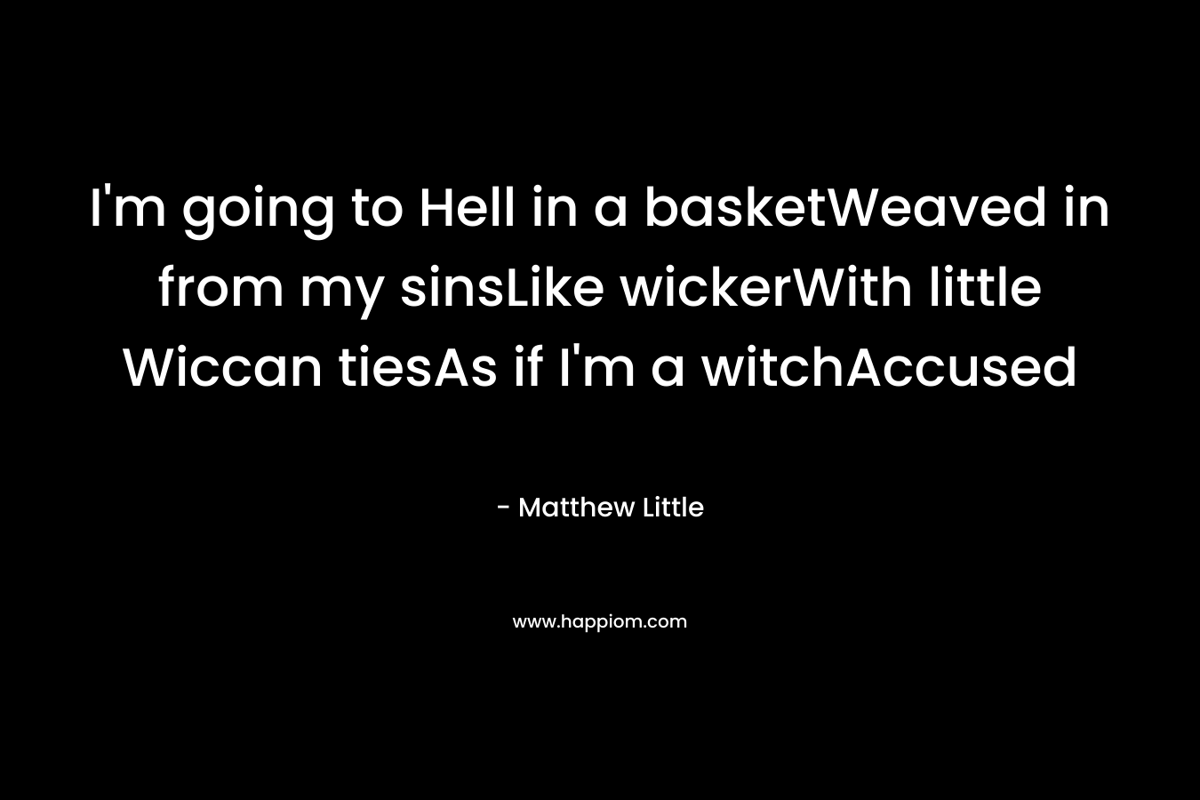 I’m going to Hell in a basketWeaved in from my sinsLike wickerWith little Wiccan tiesAs if I’m a witchAccused – Matthew Little