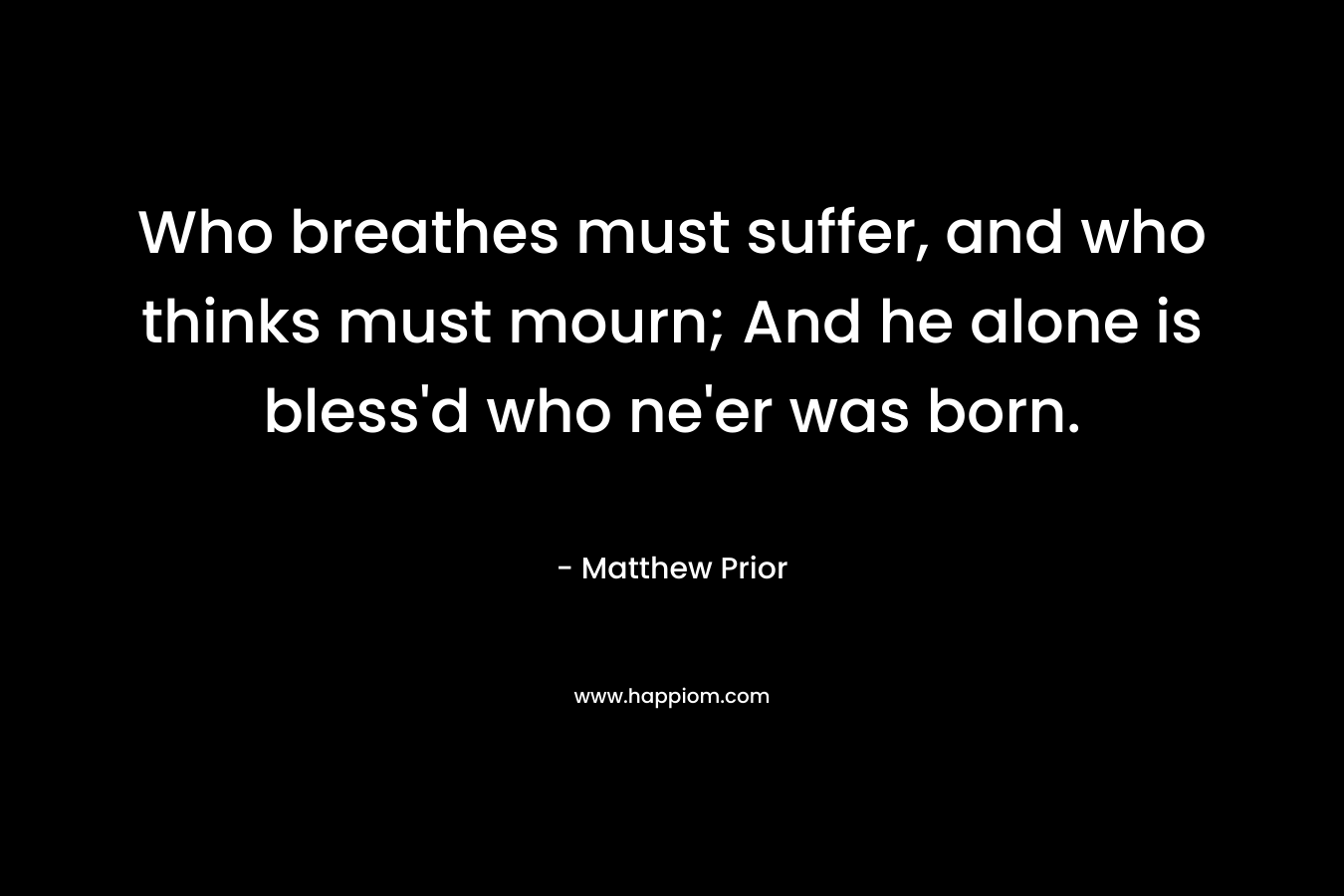 Who breathes must suffer, and who thinks must mourn; And he alone is bless’d who ne’er was born. – Matthew Prior