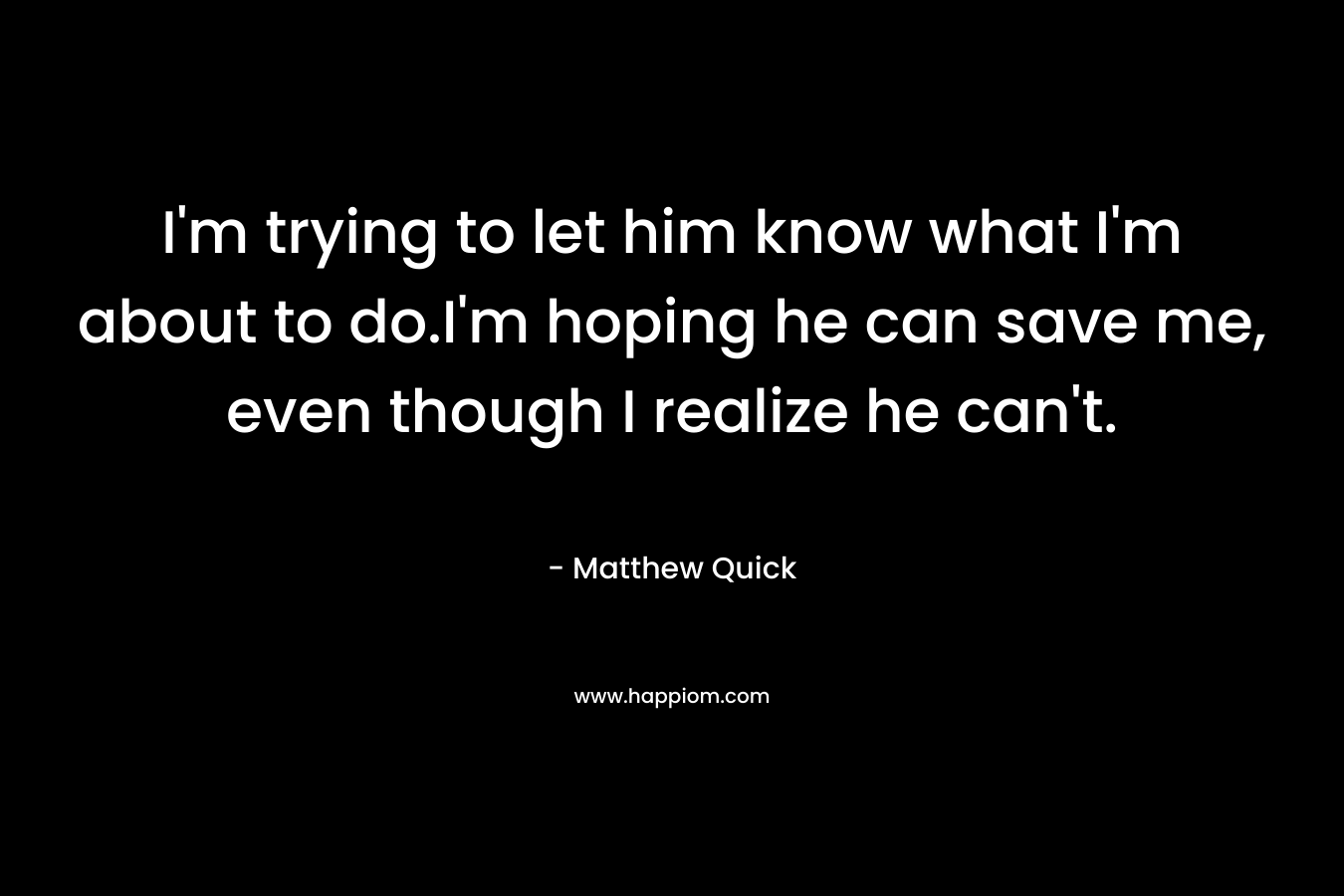 I’m trying to let him know what I’m about to do.I’m hoping he can save me, even though I realize he can’t. – Matthew Quick