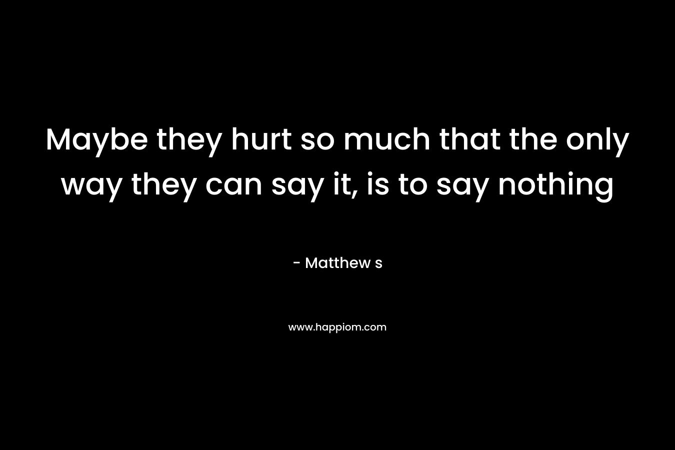Maybe they hurt so much that the only way they can say it, is to say nothing