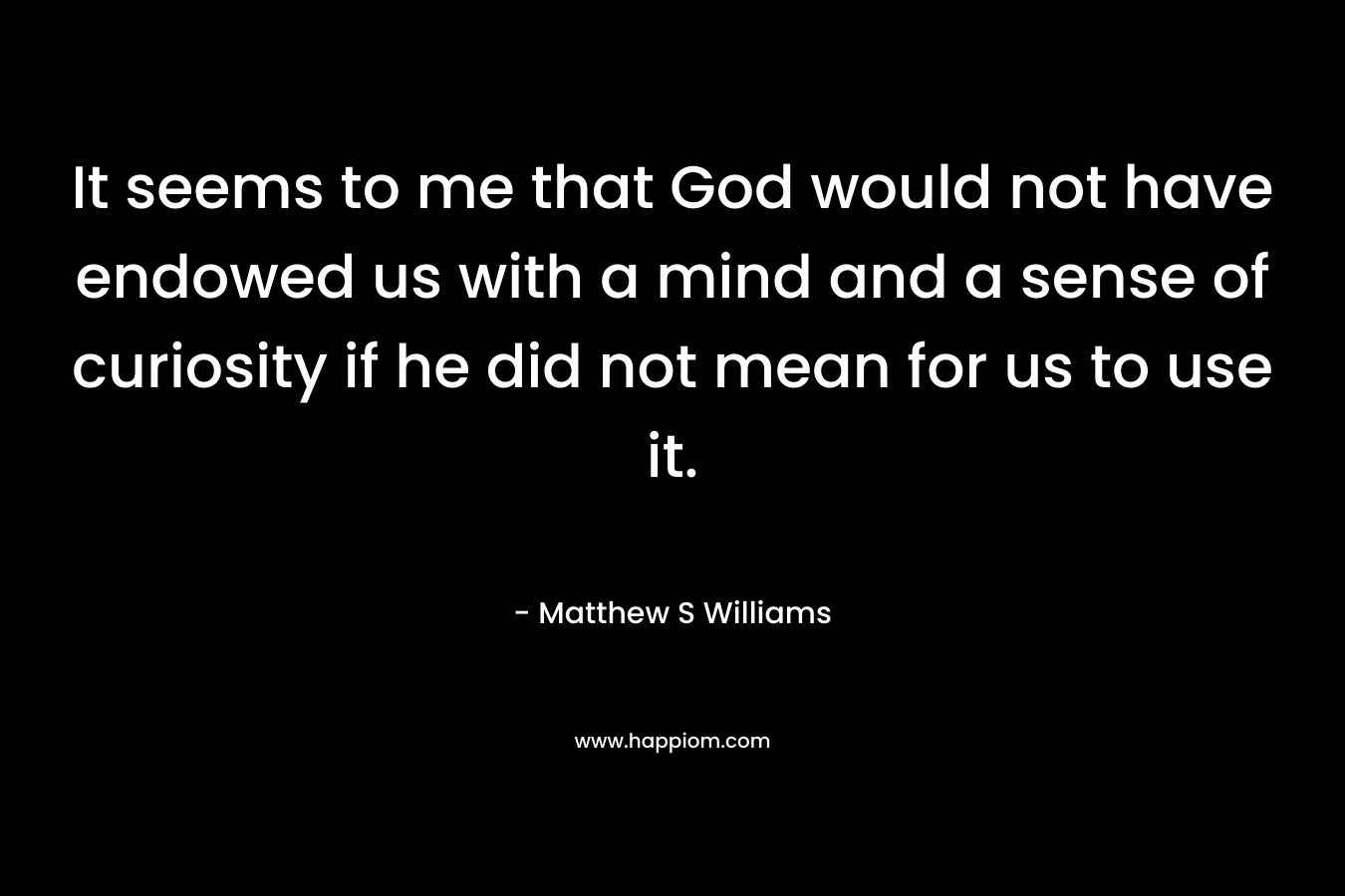 It seems to me that God would not have endowed us with a mind and a sense of curiosity if he did not mean for us to use it. – Matthew S Williams