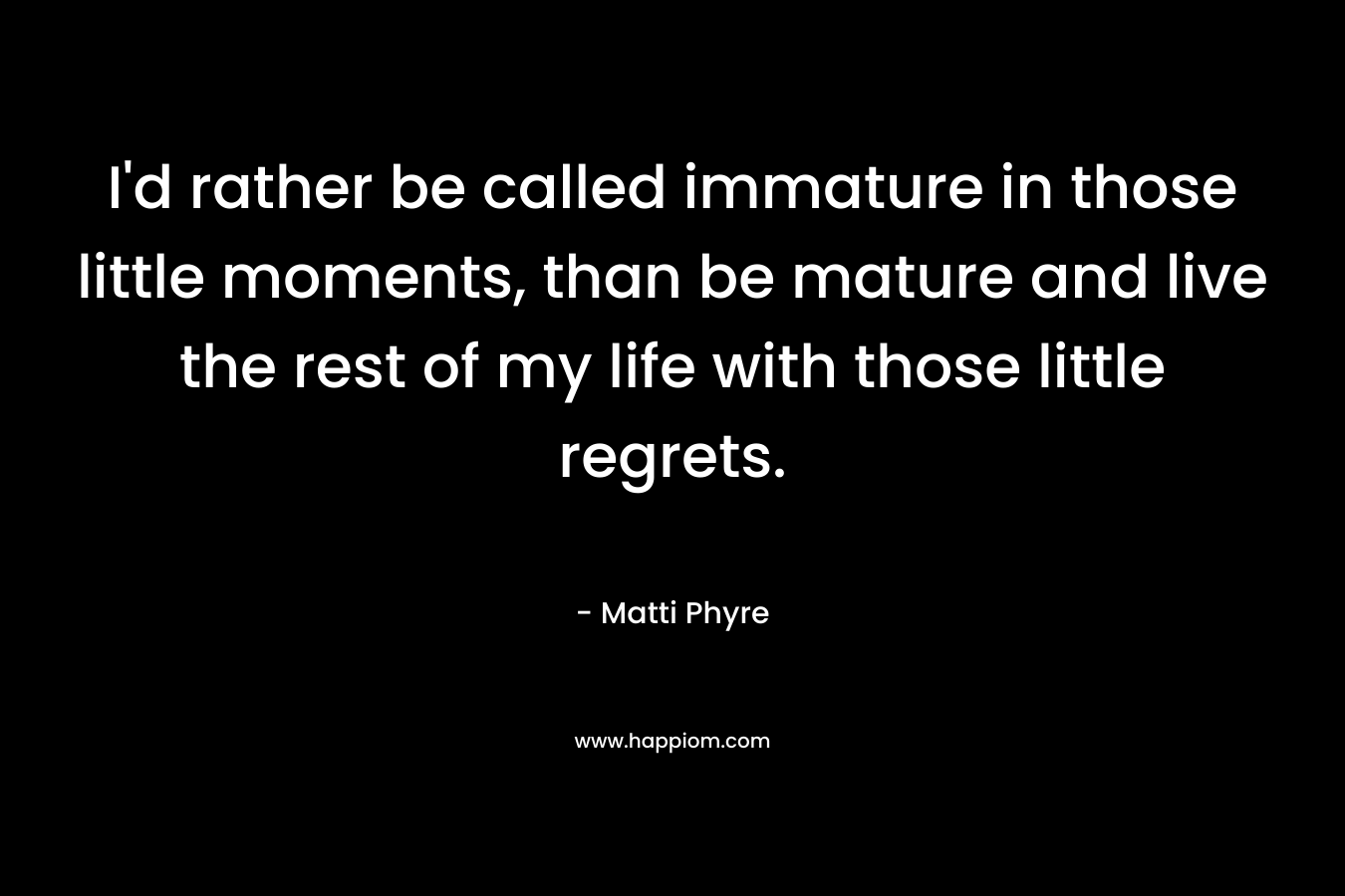 I'd rather be called immature in those little moments, than be mature and live the rest of my life with those little regrets.