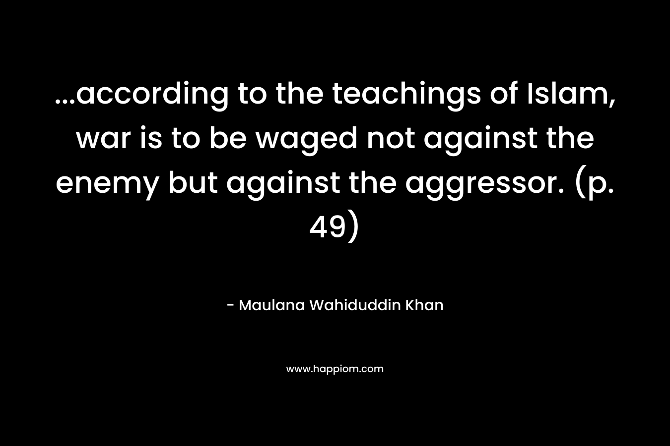 ...according to the teachings of Islam, war is to be waged not against the enemy but against the aggressor. (p. 49)
