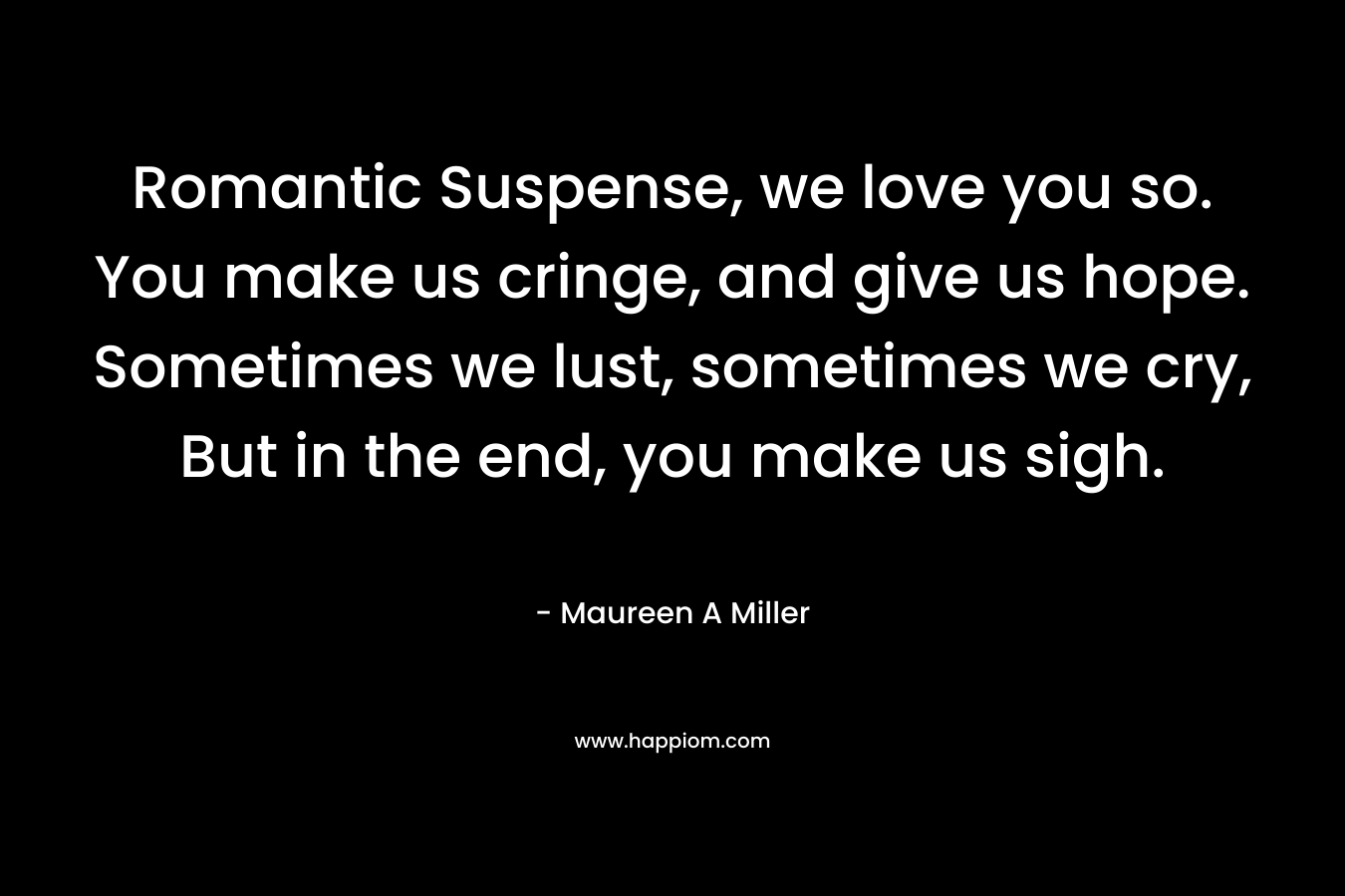 Romantic Suspense, we love you so. You make us cringe, and give us hope. Sometimes we lust, sometimes we cry, But in the end, you make us sigh. – Maureen A Miller