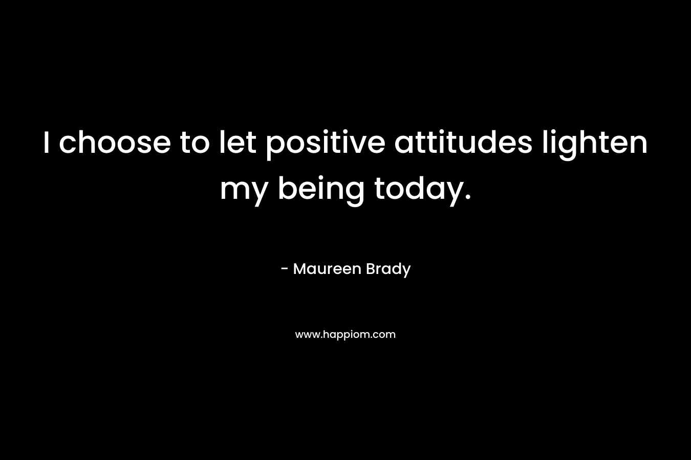 I choose to let positive attitudes lighten my being today. – Maureen Brady