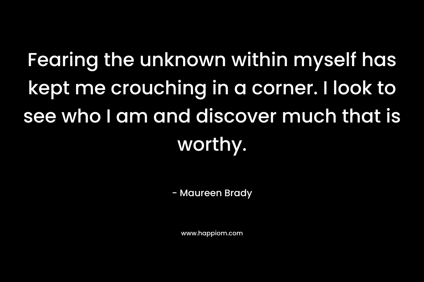 Fearing the unknown within myself has kept me crouching in a corner. I look to see who I am and discover much that is worthy. – Maureen Brady