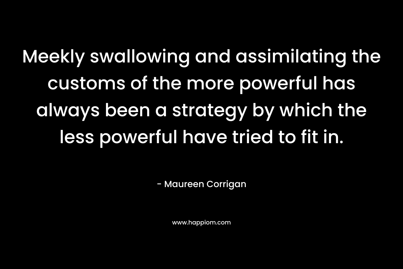 Meekly swallowing and assimilating the customs of the more powerful has always been a strategy by which the less powerful have tried to fit in. – Maureen Corrigan