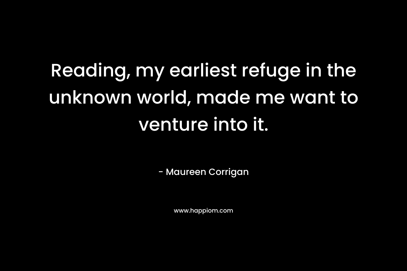 Reading, my earliest refuge in the unknown world, made me want to venture into it. – Maureen Corrigan
