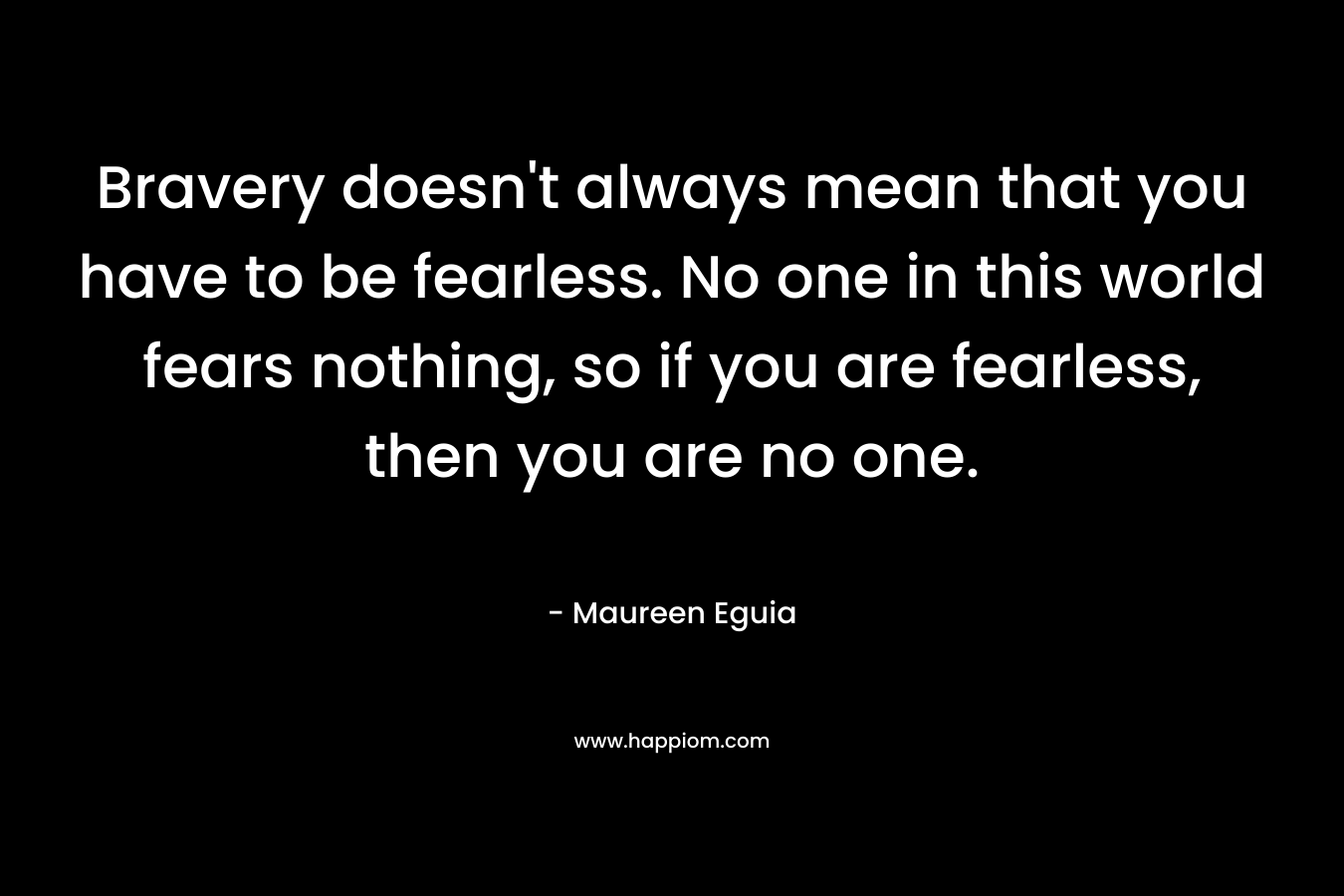 Bravery doesn't always mean that you have to be fearless. No one in this world fears nothing, so if you are fearless, then you are no one.