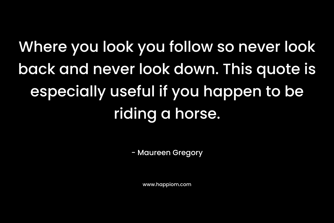 Where you look you follow so never look back and never look down. This quote is especially useful if you happen to be riding a horse.