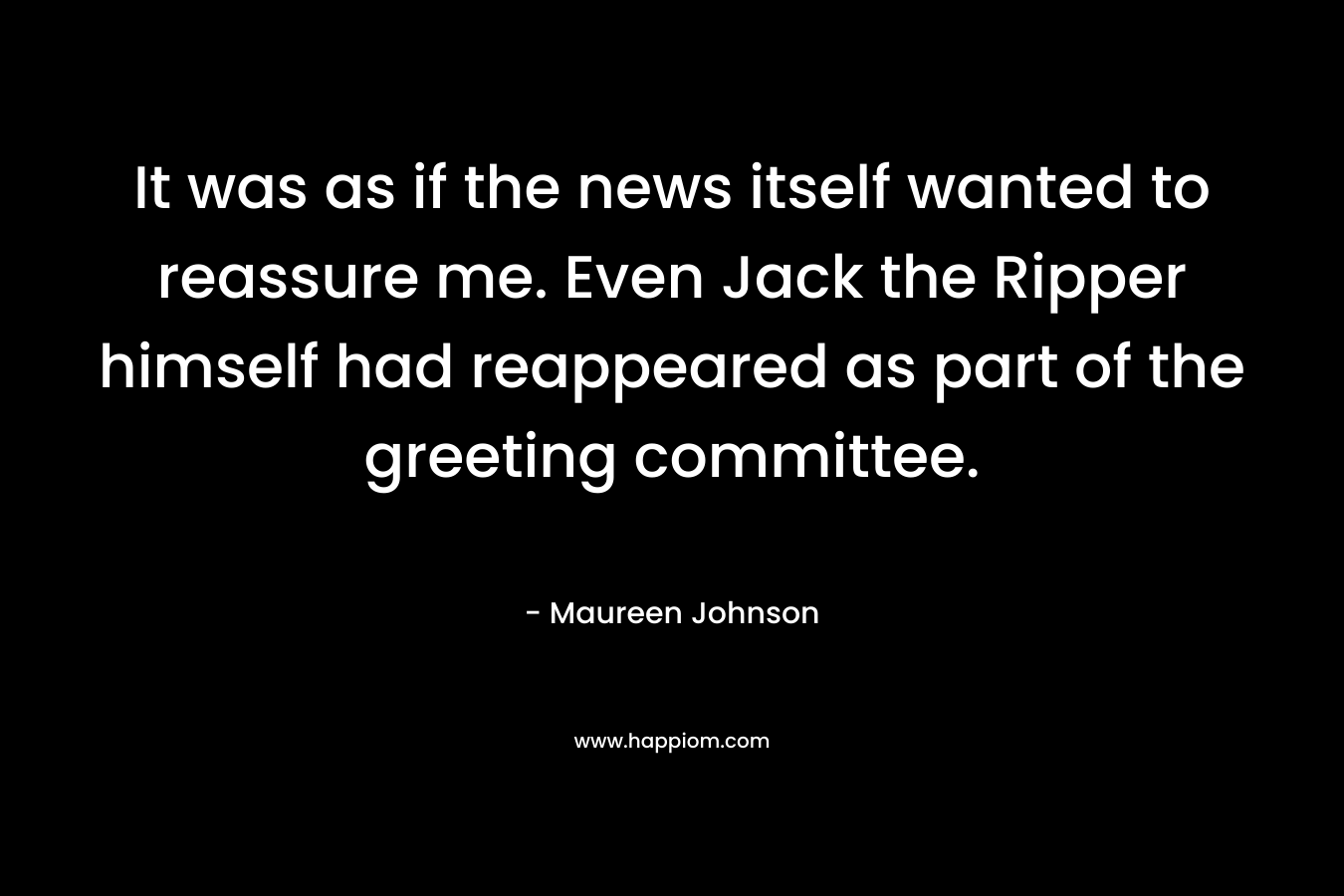It was as if the news itself wanted to reassure me. Even Jack the Ripper himself had reappeared as part of the greeting committee. – Maureen Johnson