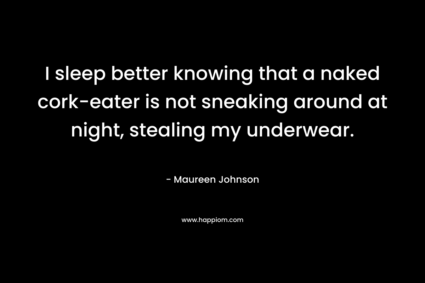 I sleep better knowing that a naked cork-eater is not sneaking around at night, stealing my underwear. 
