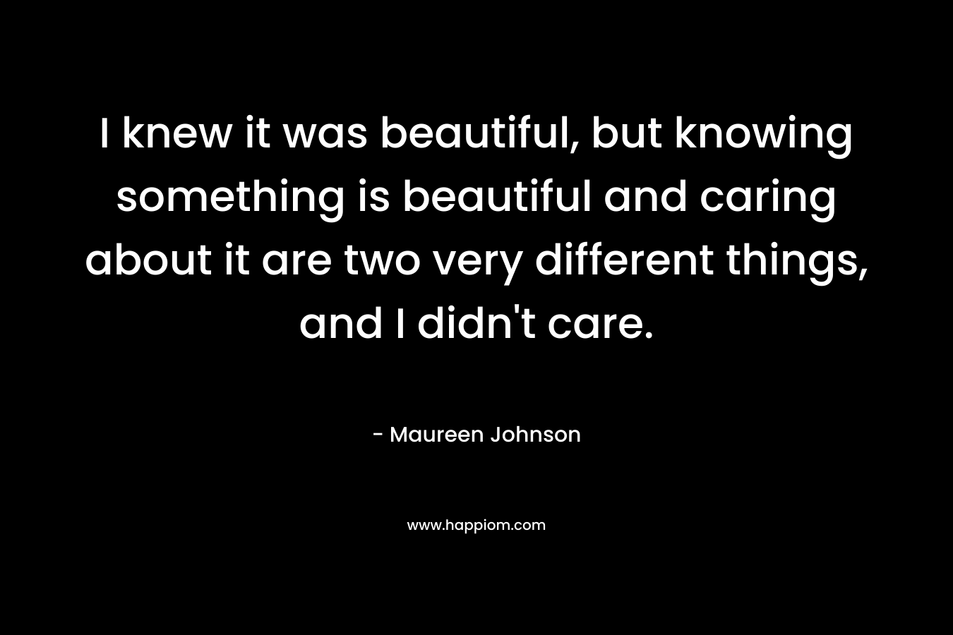 I knew it was beautiful, but knowing something is beautiful and caring about it are two very different things, and I didn’t care. – Maureen Johnson