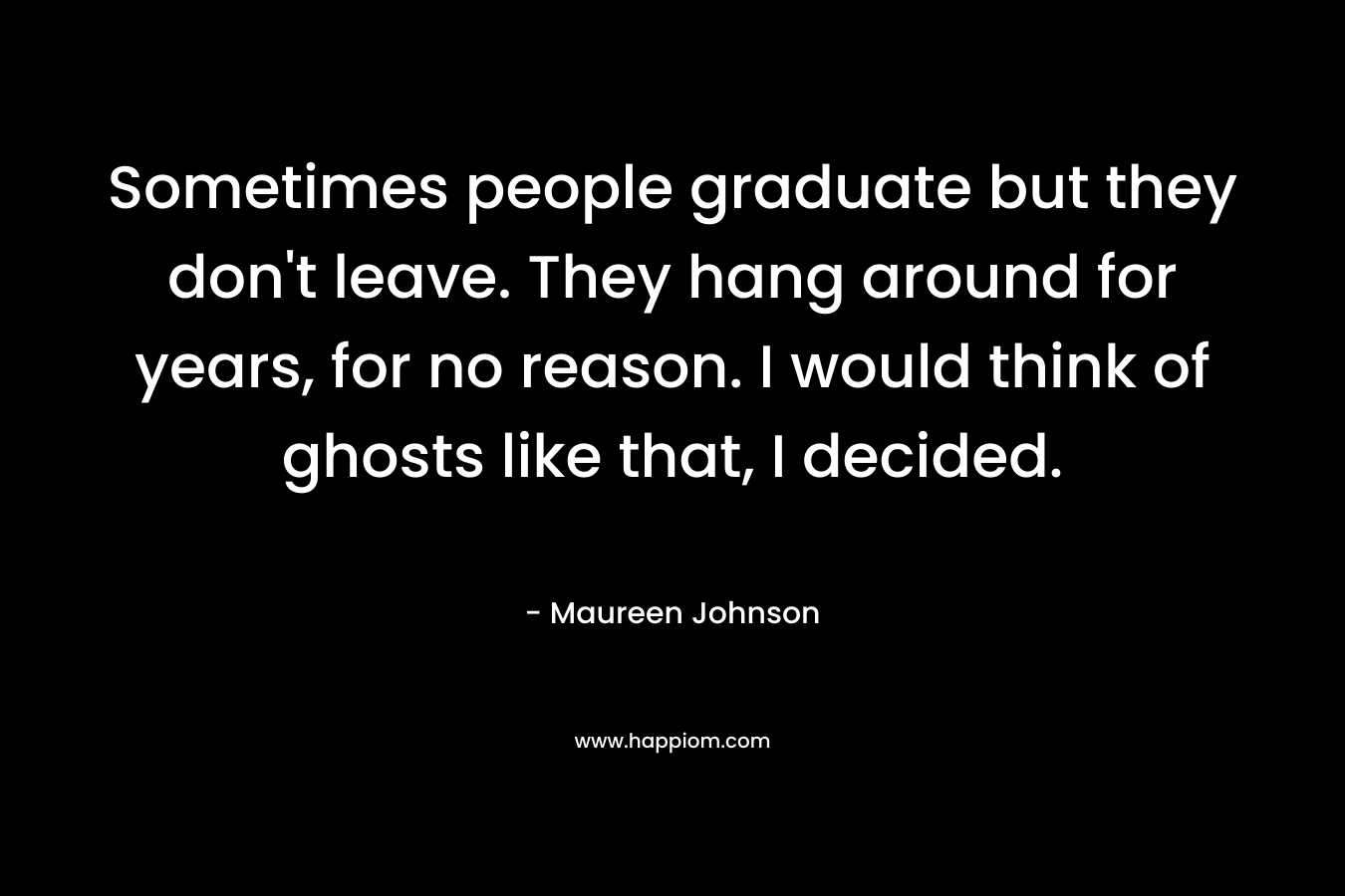 Sometimes people graduate but they don’t leave. They hang around for years, for no reason. I would think of ghosts like that, I decided. – Maureen Johnson