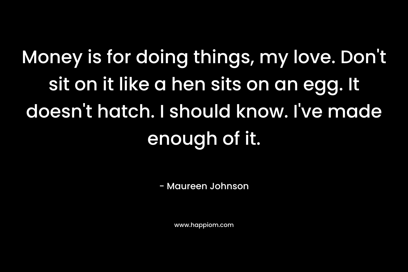 Money is for doing things, my love. Don’t sit on it like a hen sits on an egg. It doesn’t hatch. I should know. I’ve made enough of it. – Maureen Johnson