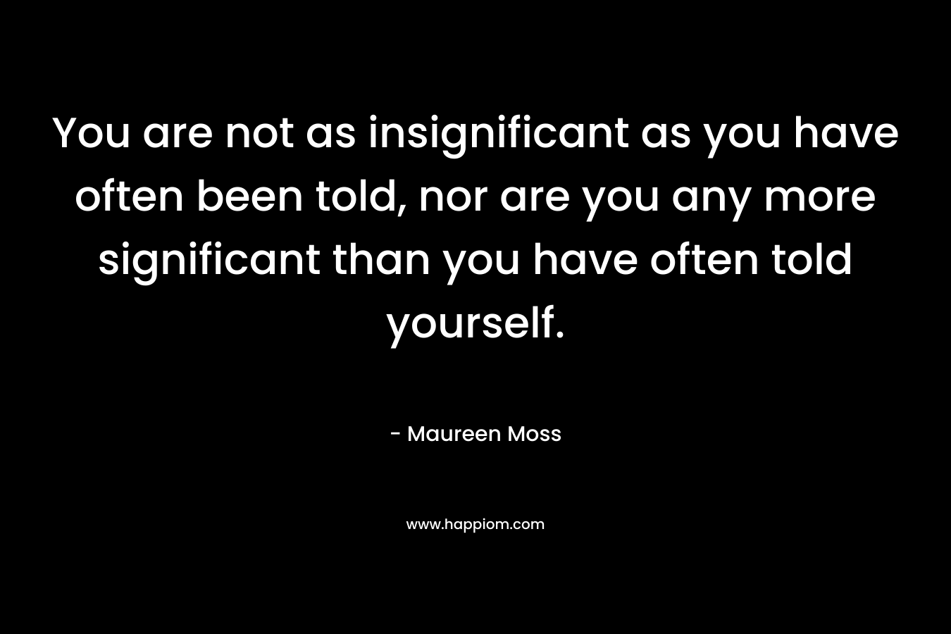 You are not as insignificant as you have often been told, nor are you any more significant than you have often told yourself. – Maureen Moss