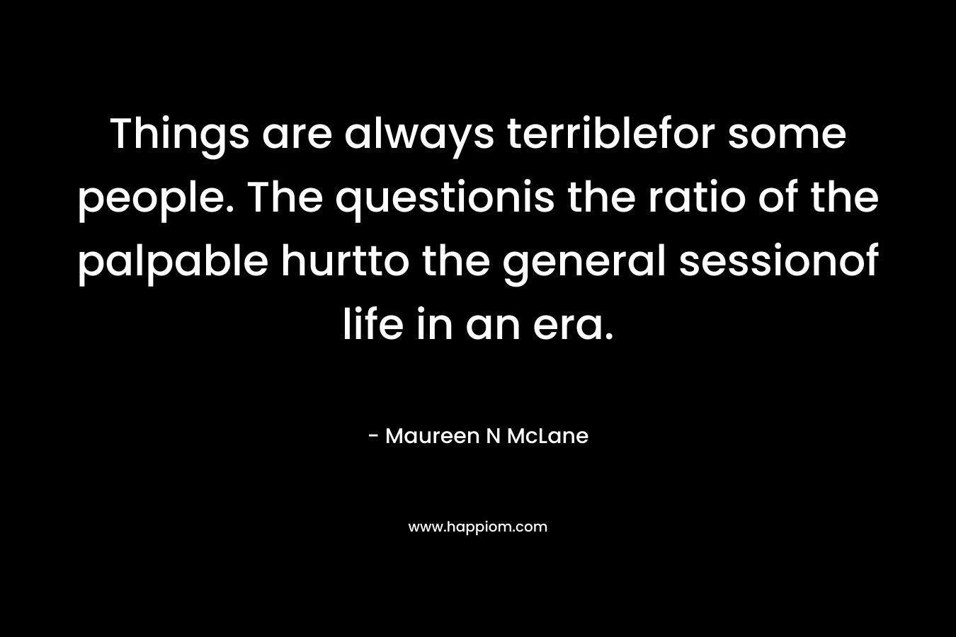 Things are always terriblefor some people. The questionis the ratio of the palpable hurtto the general sessionof life in an era.