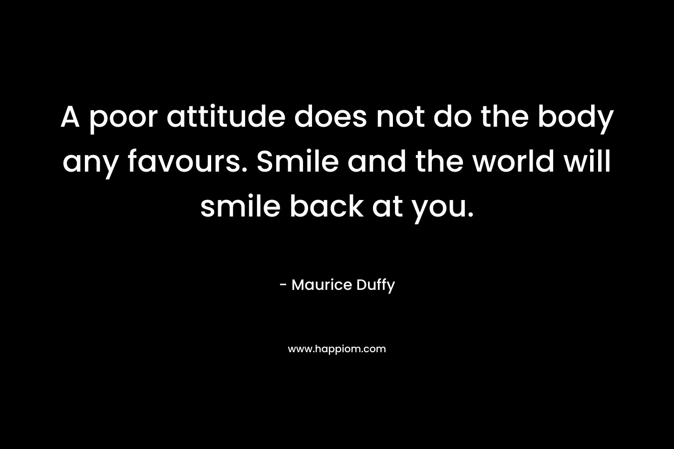 A poor attitude does not do the body any favours. Smile and the world will smile back at you. – Maurice Duffy