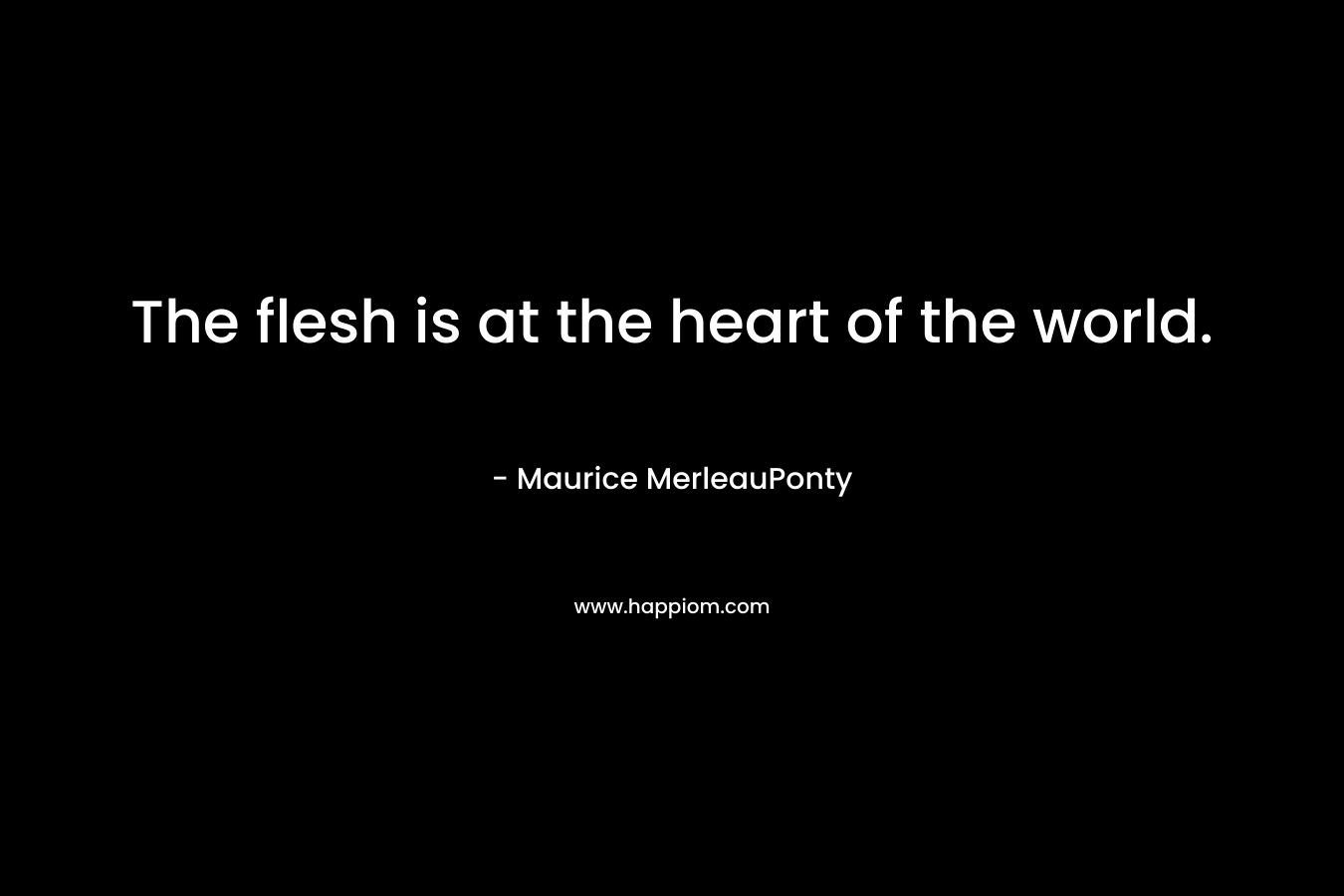 The flesh is at the heart of the world. – Maurice MerleauPonty