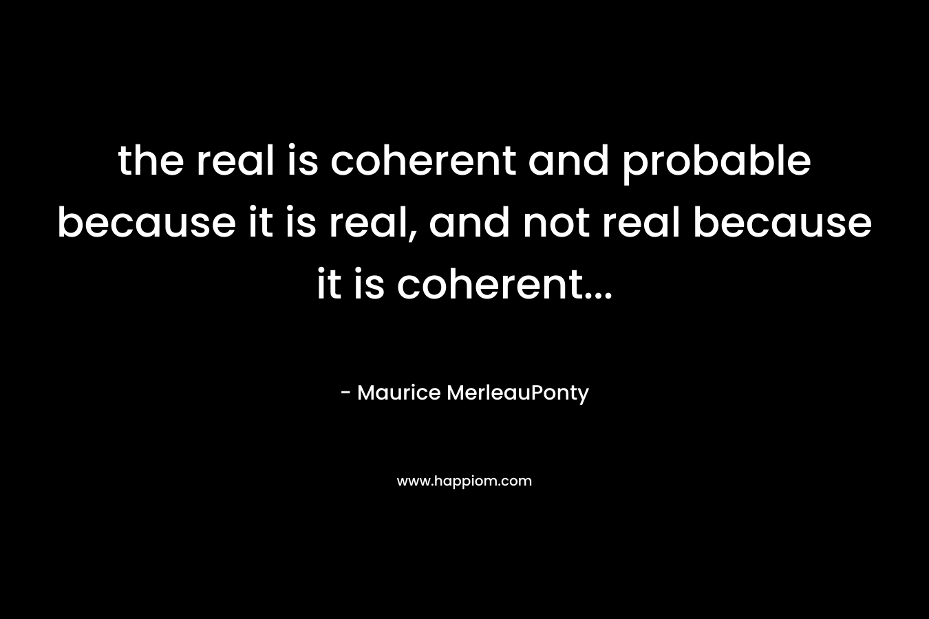 the real is coherent and probable because it is real, and not real because it is coherent… – Maurice MerleauPonty