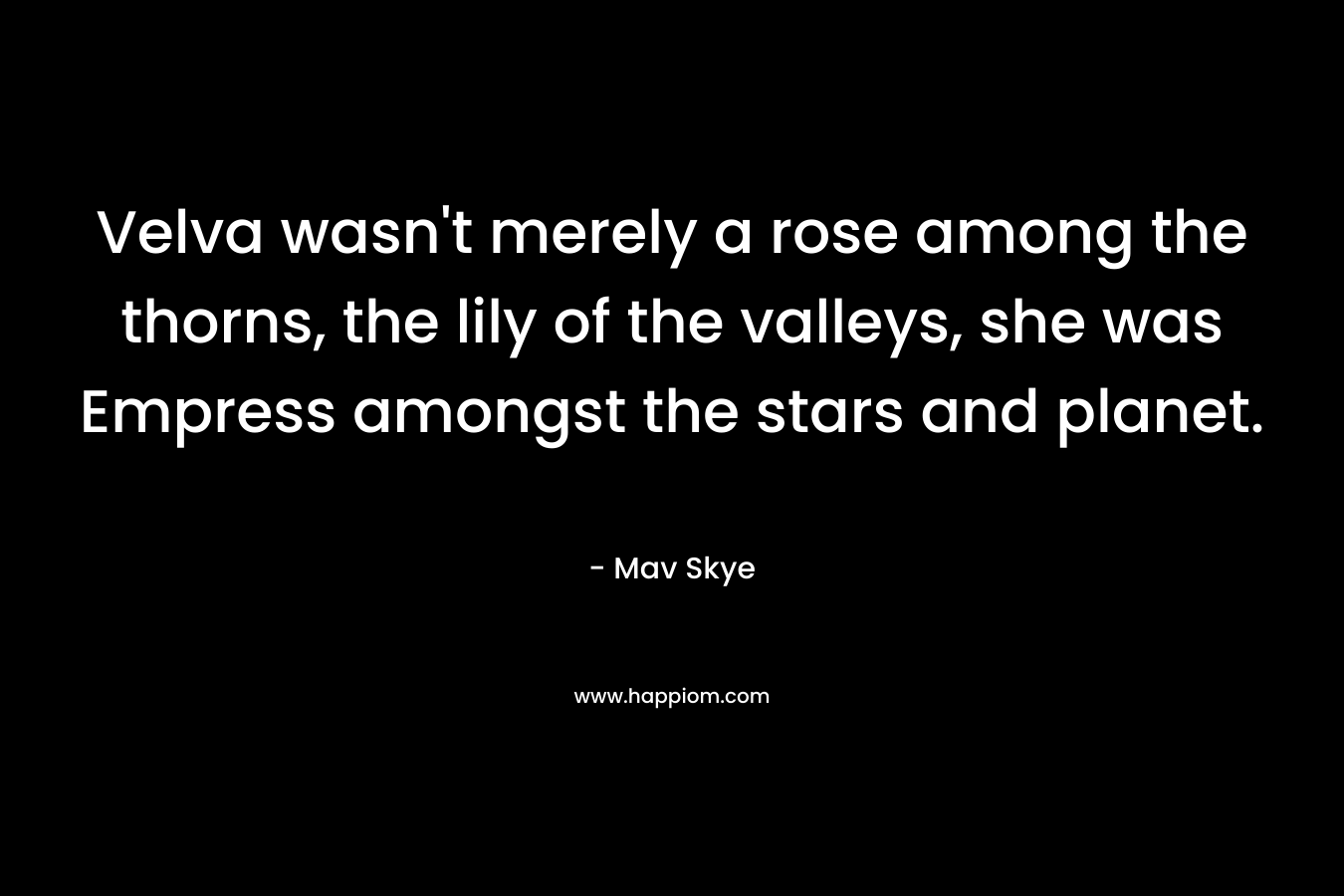 Velva wasn’t merely a rose among the thorns, the lily of the valleys, she was Empress amongst the stars and planet. – Mav Skye