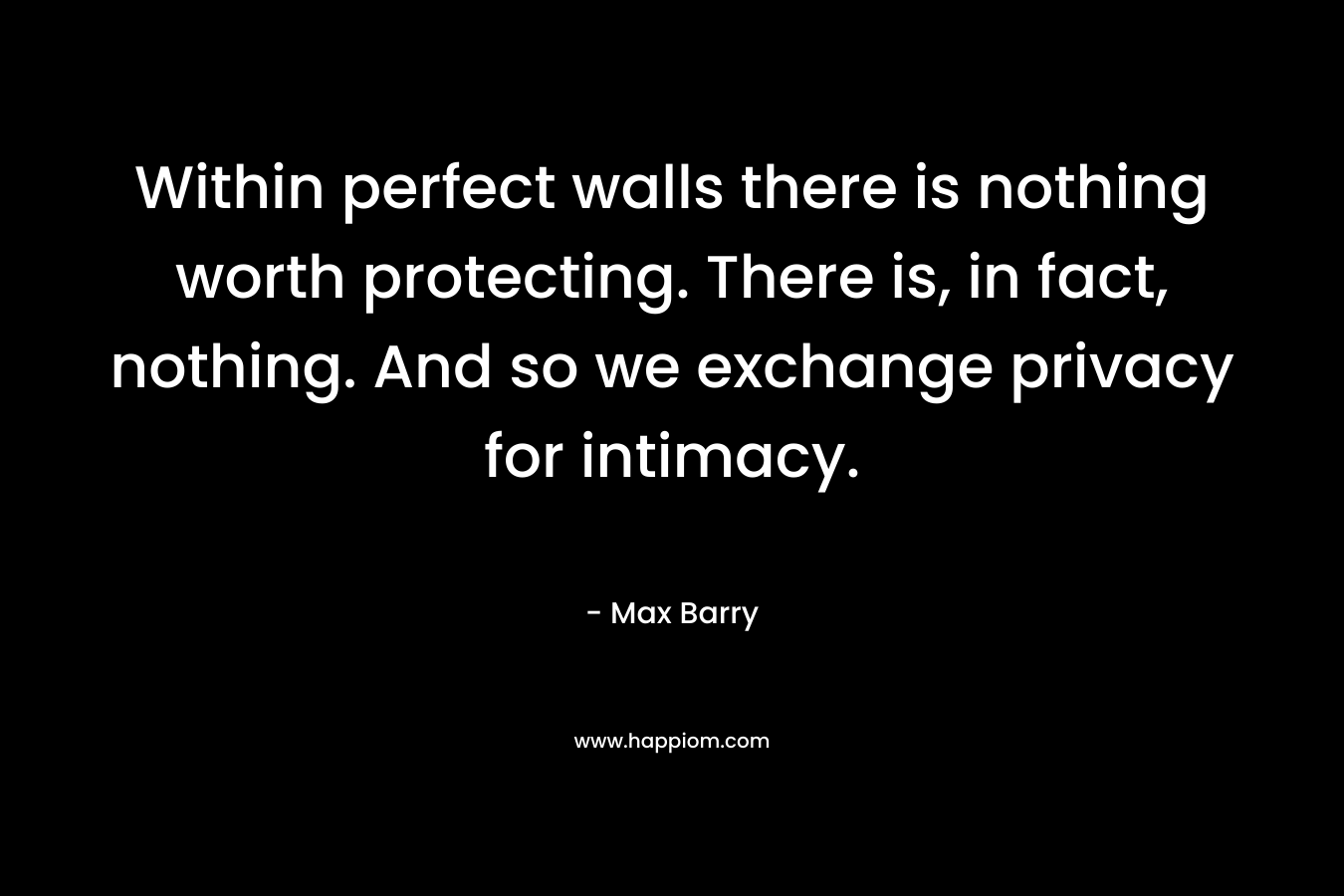 Within perfect walls there is nothing worth protecting. There is, in fact, nothing. And so we exchange privacy for intimacy. – Max Barry