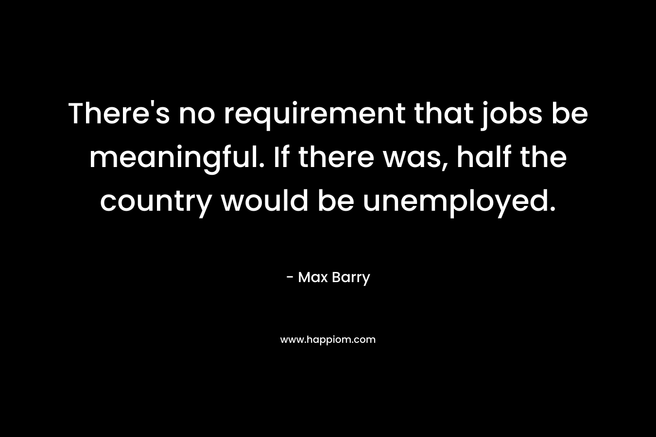 There’s no requirement that jobs be meaningful. If there was, half the country would be unemployed. – Max Barry