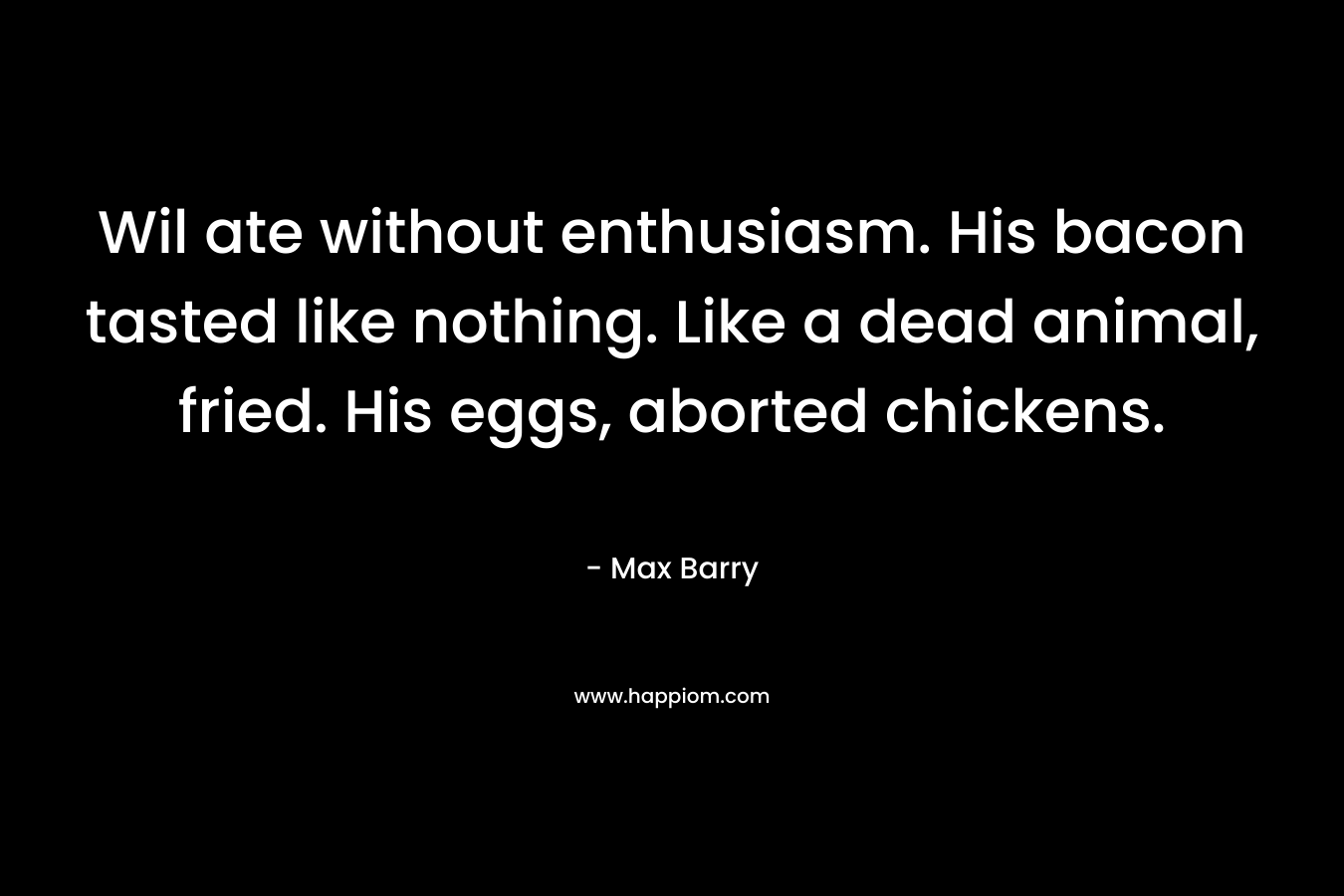 Wil ate without enthusiasm. His bacon tasted like nothing. Like a dead animal, fried. His eggs, aborted chickens. – Max Barry
