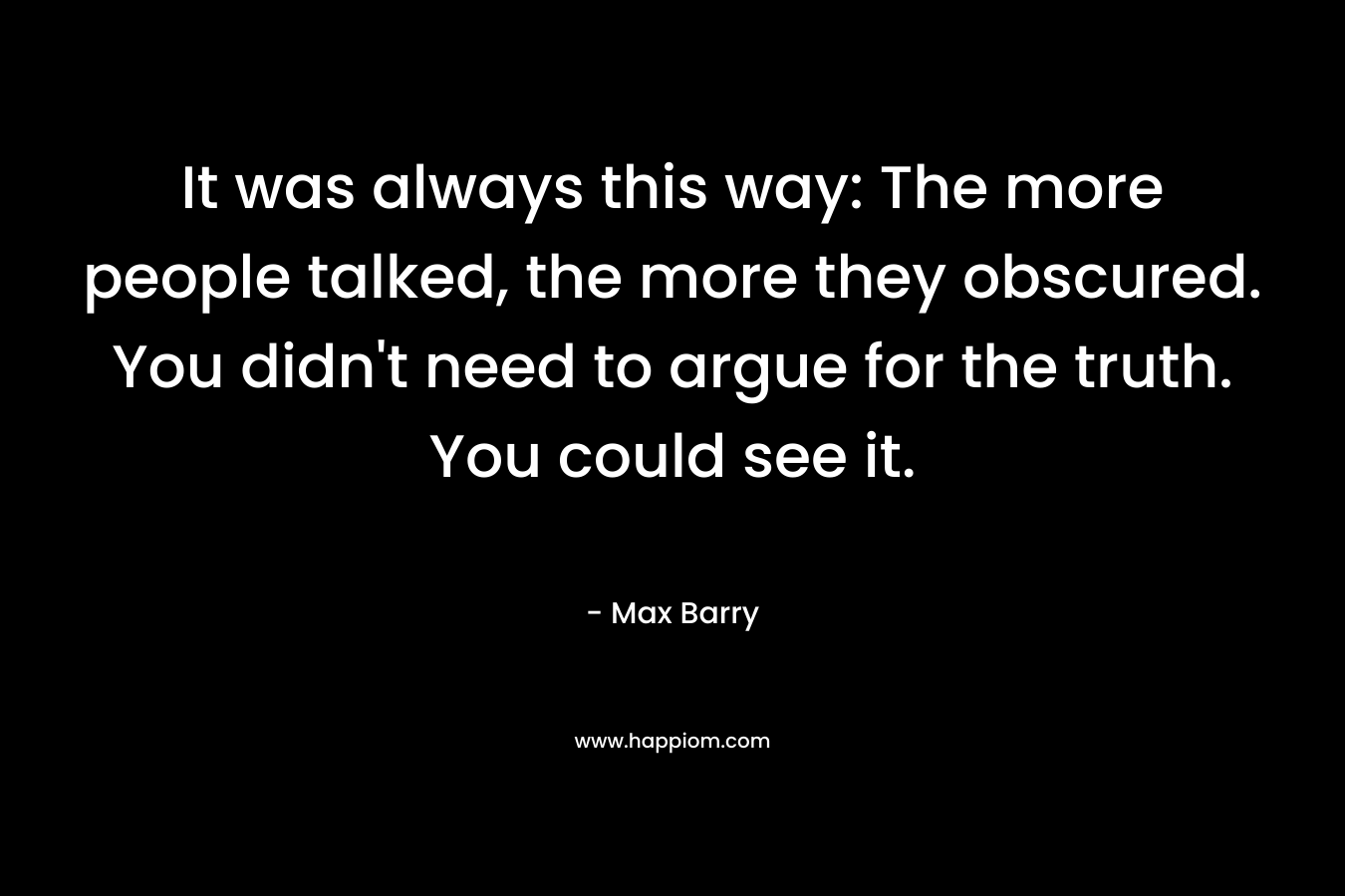 It was always this way: The more people talked, the more they obscured. You didn’t need to argue for the truth. You could see it. – Max Barry