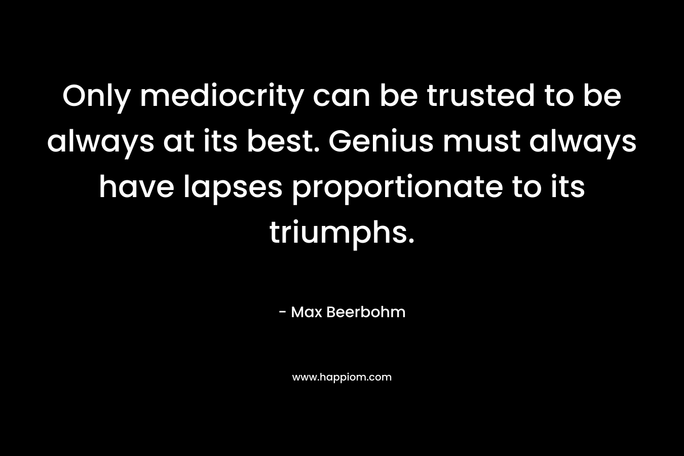 Only mediocrity can be trusted to be always at its best. Genius must always have lapses proportionate to its triumphs. – Max Beerbohm