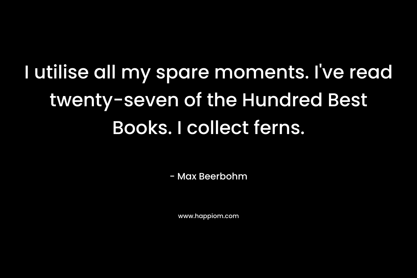 I utilise all my spare moments. I’ve read twenty-seven of the Hundred Best Books. I collect ferns. – Max Beerbohm