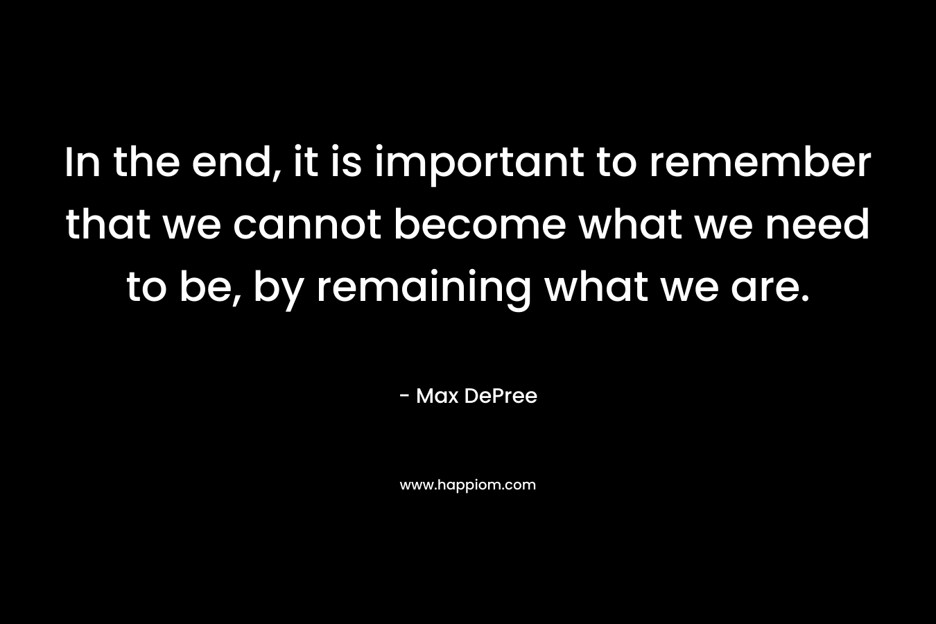 In the end, it is important to remember that we cannot become what we need to be, by remaining what we are.