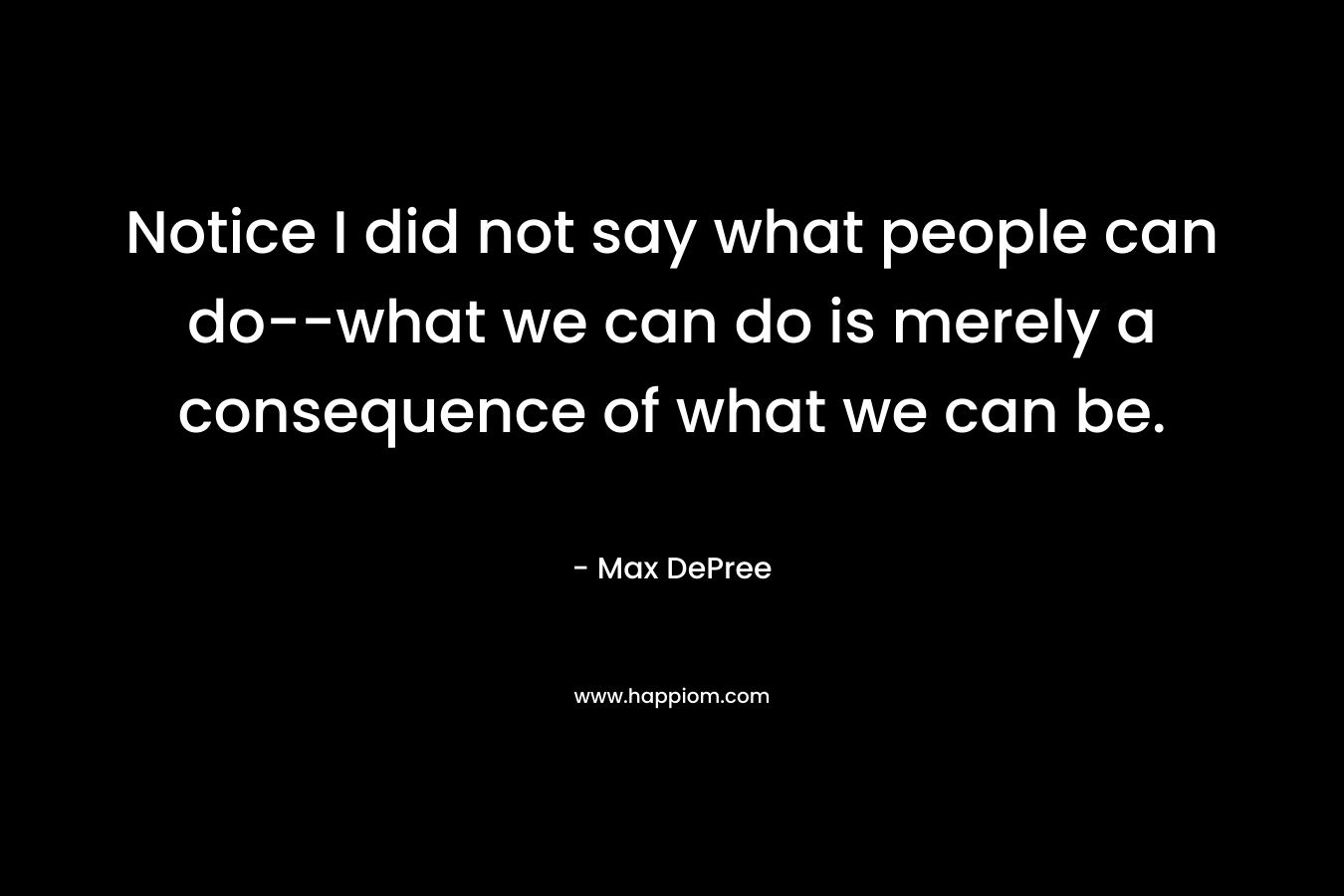 Notice I did not say what people can do–what we can do is merely a consequence of what we can be. – Max DePree
