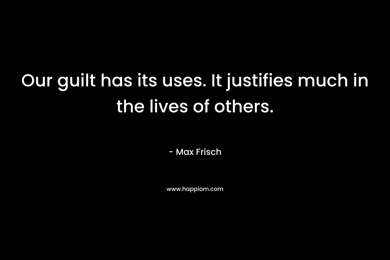 Our guilt has its uses. It justifies much in the lives of others. – Max Frisch