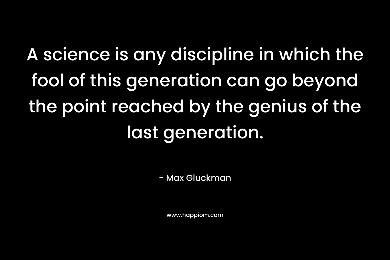 A science is any discipline in which the fool of this generation can go beyond the point reached by the genius of the last generation. – Max Gluckman