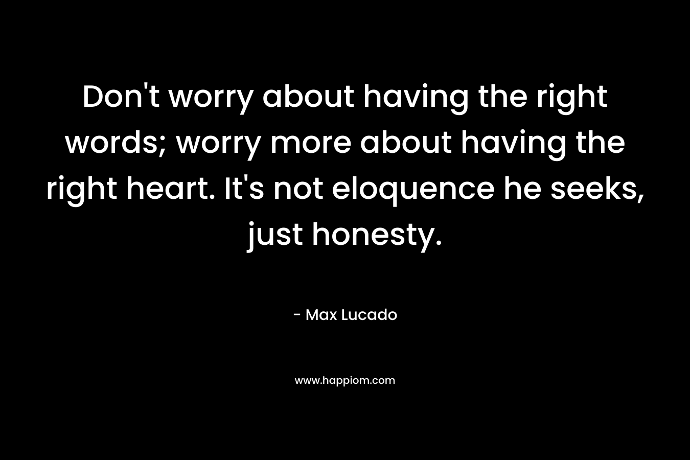Don't worry about having the right words; worry more about having the right heart. It's not eloquence he seeks, just honesty.