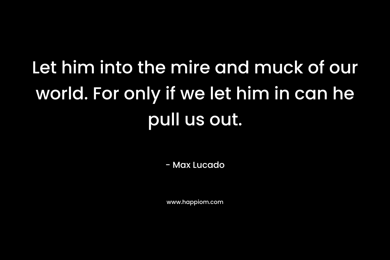 Let him into the mire and muck of our world. For only if we let him in can he pull us out. – Max Lucado